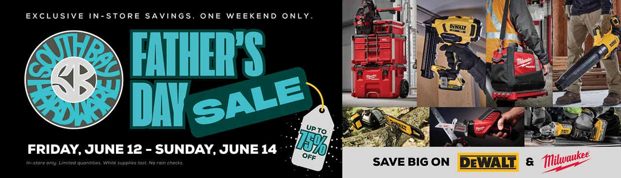 South Bay Hardware Father's Day Sale. Exclusive in-store savings. One weekend only. Friday, June 12 - Sunday, June 14. Up to 75% off. In-store only. Limited quantities. While supplies last. No rain checks.. Save big on DeWalt and Milwaukee. Learn more.