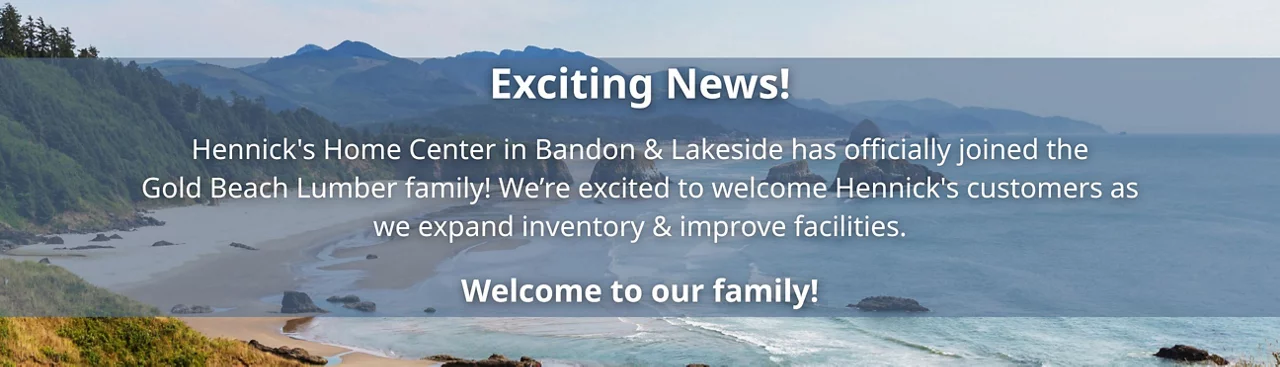 Hennick's Home Center in Bandon & Lakeside has officially joined the Gold Beach Lumber family! We’re excited to welcome Hennick's customers as we expand inventory & improve facilities. Welcome to our family!