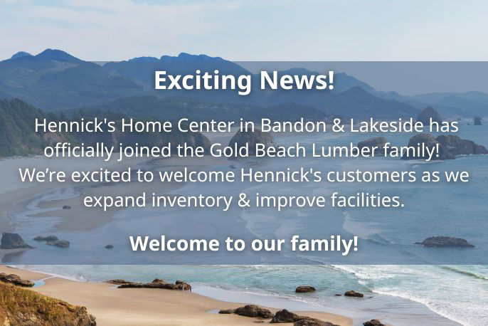 Hennick's Home Center in Bandon & Lakeside has officially joined the Gold Beach Lumber family! We’re excited to welcome Hennick's customers as we expand inventory & improve facilities. Welcome to our family!